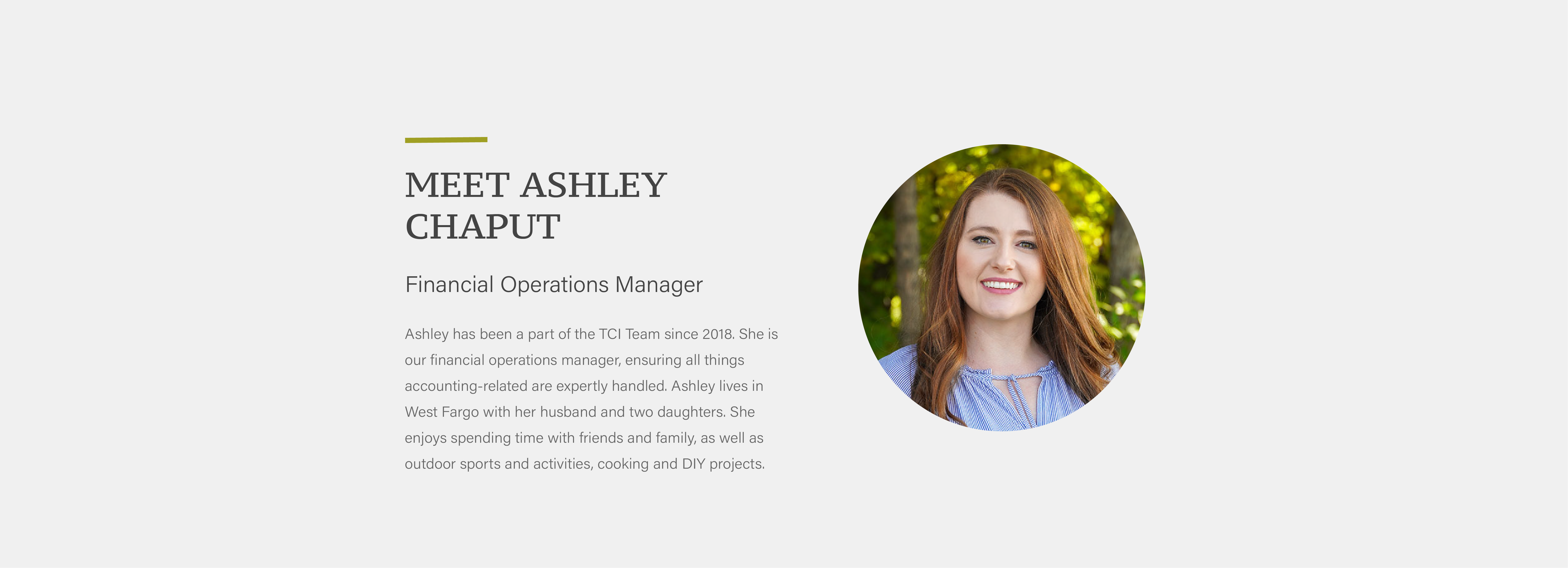 Ashley has been a part of the TCI Team since 2018. She is our financial operations manager, ensuring all things accounting-related are expertly handled. Ashley lives in West Fargo with her husband and two daughters. She enjoys spending time with friends and family, as well as outdoor sports and activities, cooking and DIY projects.
