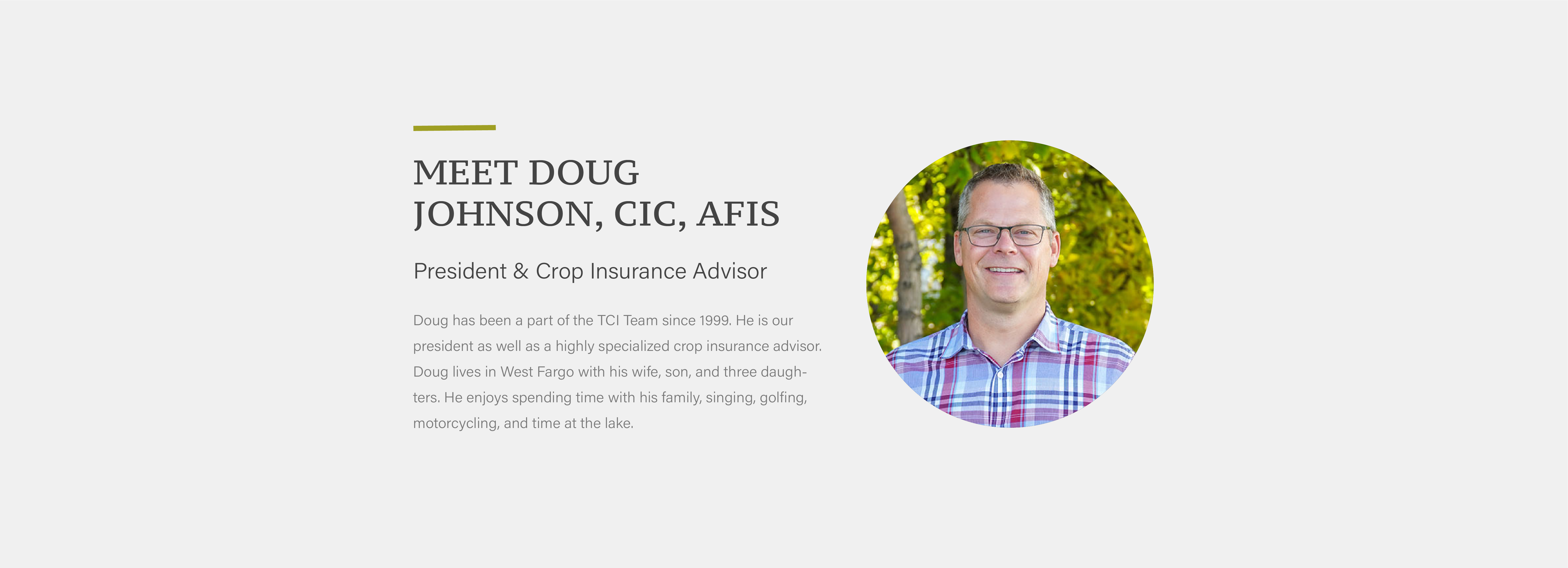 Doug has been a part of the TCI Team since 1999. He is our president as well as a highly specialized crop insurance advisor. Doug lives in West Fargo with his wife, son, and three daughters. He enjoys spending time with his family, singing, golfing, motorcycling, and time at the lake.