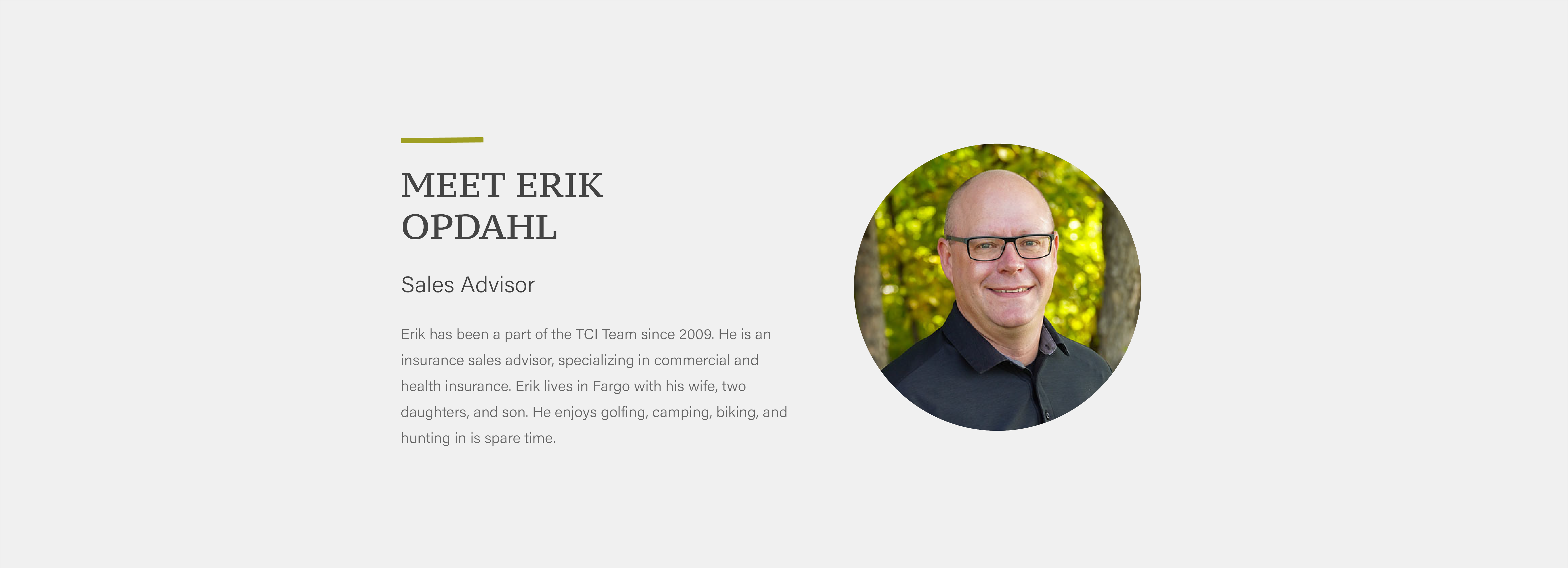 Erik has been a part of the TCI Team since 2009. He is an insurance sales advisor, specializing in commercial and health insurance. Erik lives in Fargo with his wife, two daughters, and son. He enjoys golfing, camping, biking, and hunting in is spare time.