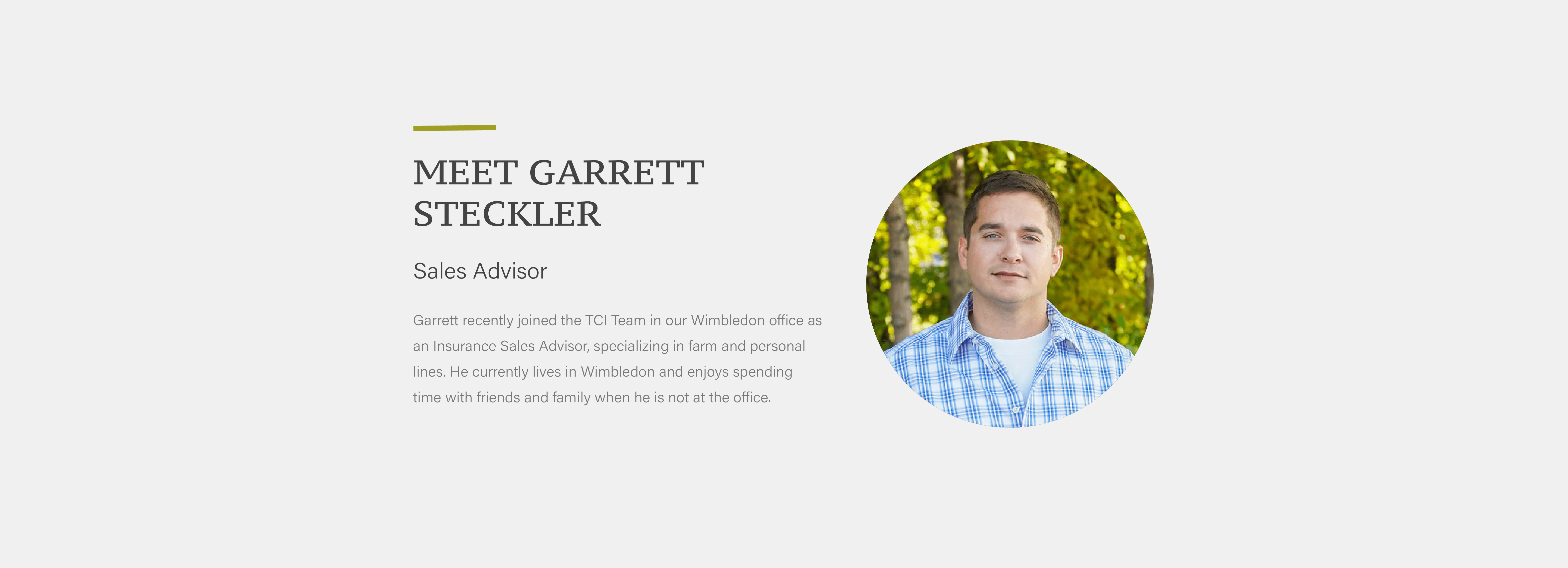 Garrett recently joined the TCI Team in our Wimbledon office as an Insurance Sales Advisor, specializing in farm and personal lines. He currently lives in Wimbledon and enjoys spending time with friends and family when he is not at the office.
