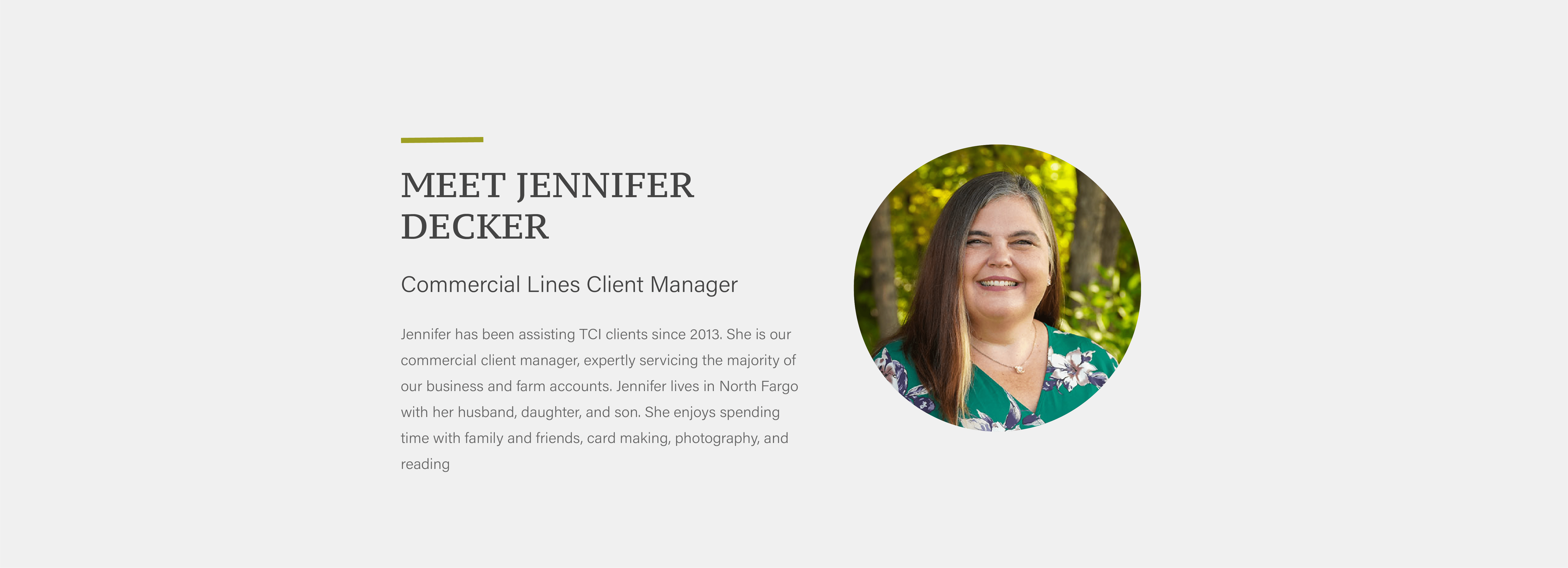 Jennifer has been assisting TCI clients since 2013. She is our commercial client manager, expertly servicing the majority of our business and farm accounts. Jennifer lives in North Fargo with her husband, daughter, and son. She enjoys spending time with family and friends, card making, photography, and reading