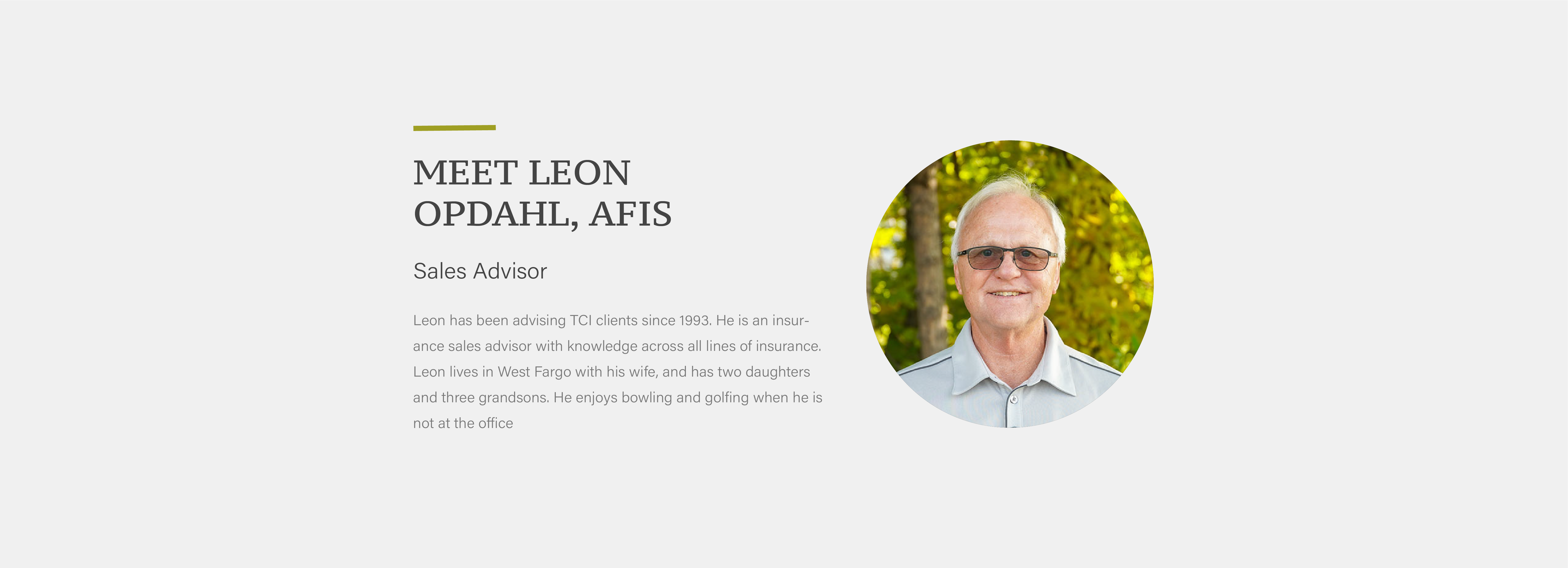 Leon has been advising TCI clients since 1993. He is an insurance sales advisor with knowledge across all lines of insurance. Leon lives in West Fargo with his wife, and has two daughters and three grandsons. He enjoys bowling and golfing when he is not at the office