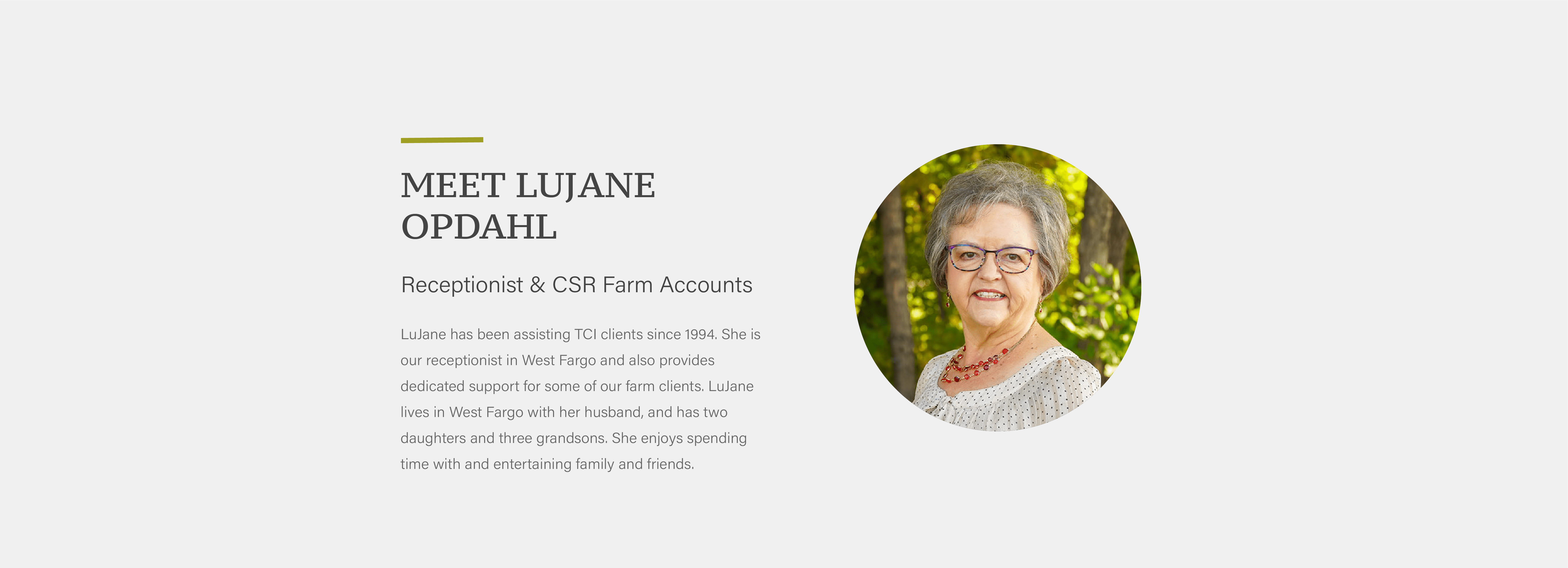LuJane has been assisting TCI clients since 1994. She is our receptionist in West Fargo and also provides dedicated support for some of our farm clients. LuJane lives in West Fargo with her husband, and has two daughters and three grandsons. She enjoys spending time with and entertaining family and friends.