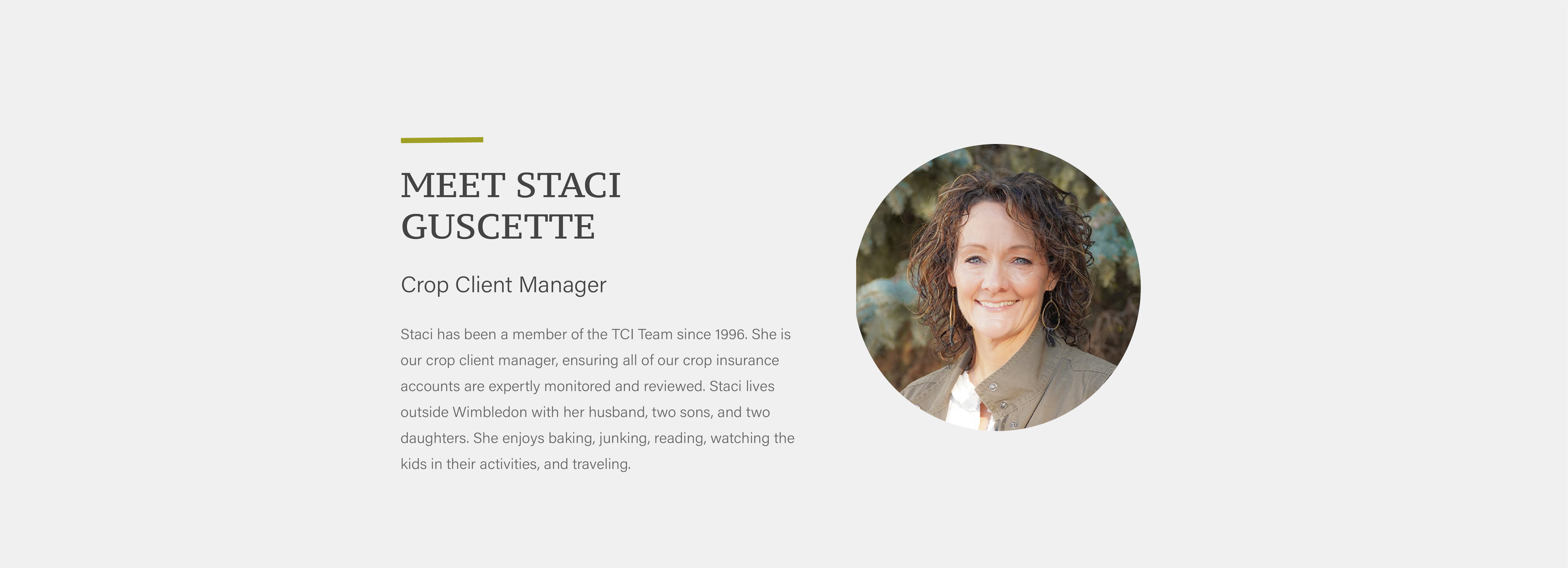 Staci has been a member of the TCI Team since 1996. She is our crop client manager, ensuring all of our crop insurance accounts are expertly monitored and reviewed. Staci lives outside Wimbledon with her husband, two sons, and two daughters. She enjoys baking, junking, reading, watching the kids in their activities, and traveling.