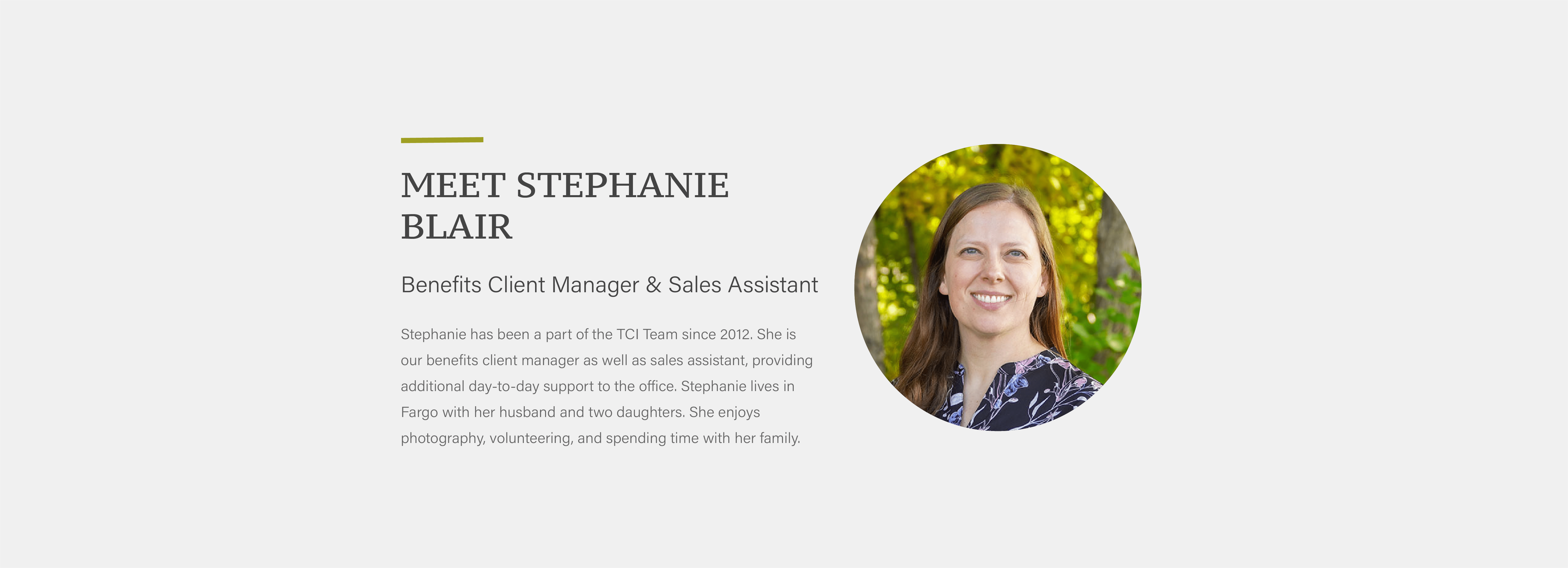 Stephanie has been a part of the TCI Team since 2012. She is our benefits client manager as well as sales assistant, providing additional day-to-day support to the office. Stephanie lives in Fargo with her husband and two daughters. She enjoys photography, volunteering, and spending time with her family.