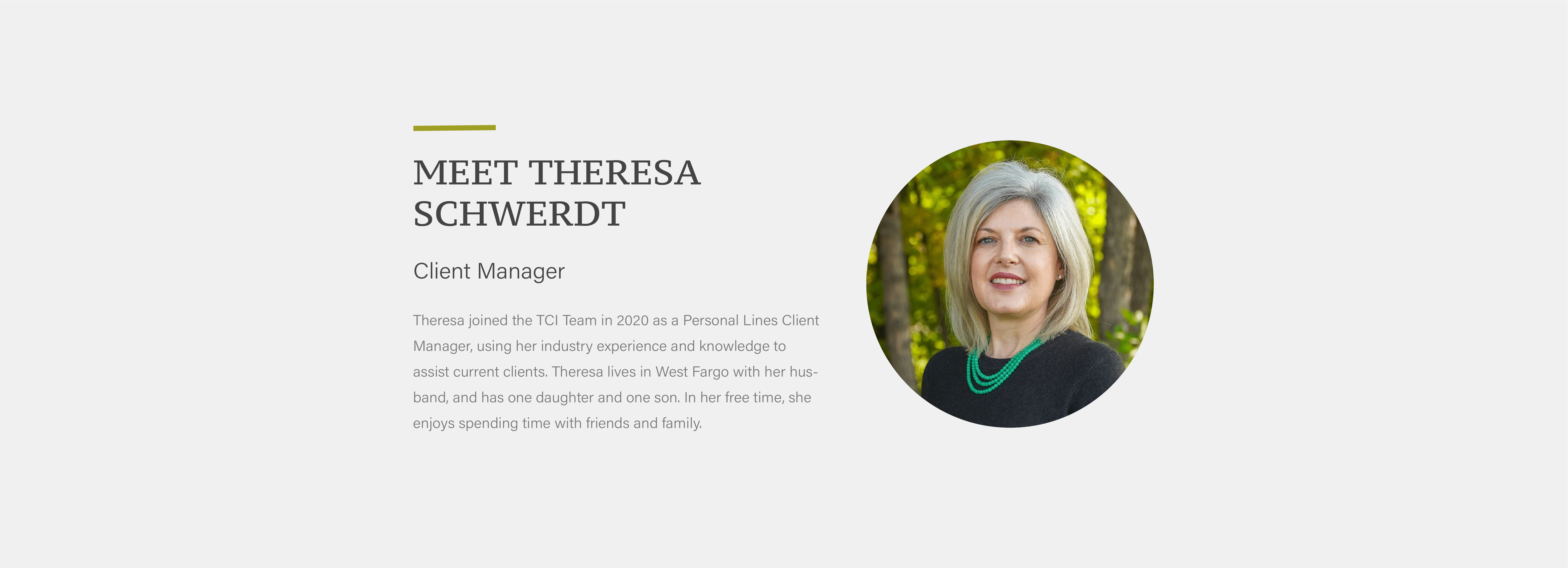 Theresa joined the TCI Team in 2020 as a Personal Lines Client Manager, using her industry experience and knowledge to assist current clients. Theresa lives in West Fargo with her husband, and has one daughter and one son. In her free time, she enjoys spending time with friends and family.